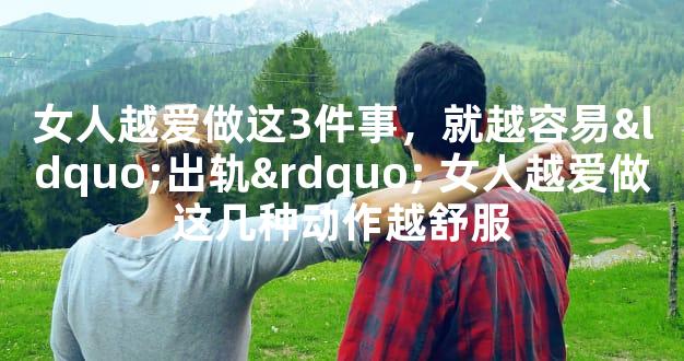 女人越爱做这3件事，就越容易“出轨” 女人越爱做这几种动作越舒服